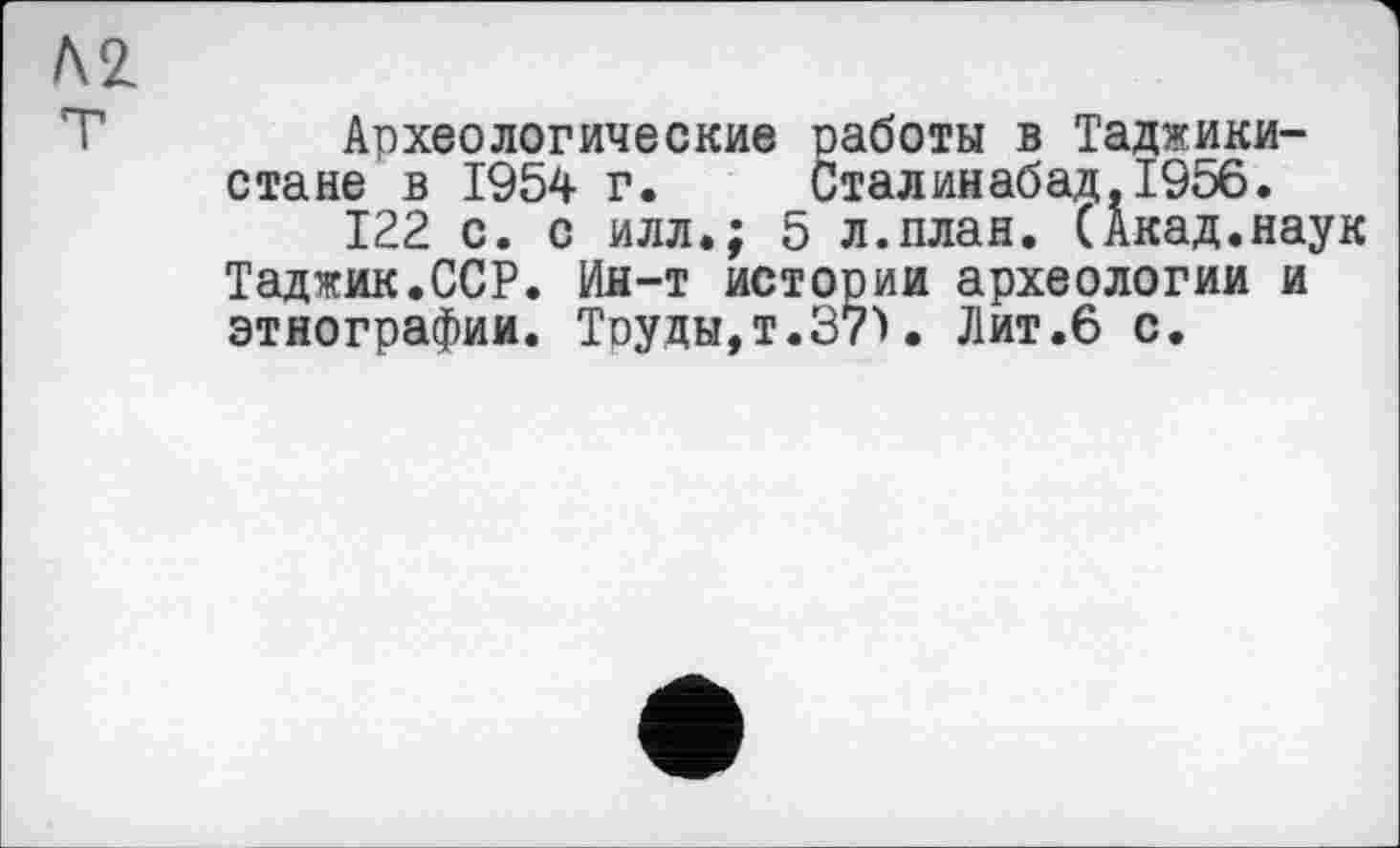 ﻿Археологические работы в Таджикистане в 1954 г.	Сталинабад,1956.
122 с. с илл.; 5 л.план. (Акад.наук Таджик.ССР. Ин-т истории археологии и этнографии. Труды,T.37Ï. Лит.6 с.